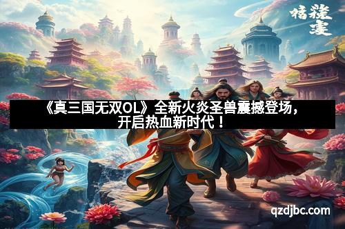 《真三国无双OL》全新火炎圣兽震撼登场，开启热血新时代！